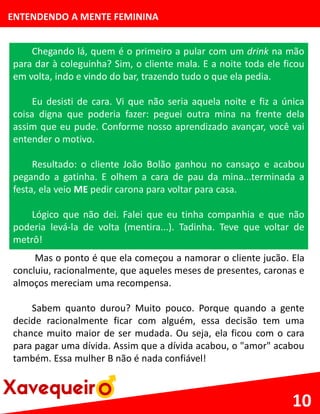 ENTENDENDO A MENTE FEMININA
Chegando lá, quem é o primeiro a pular com um drink na mão
para dar à coleguinha? Sim, o cliente mala. E a noite toda ele ficou
em volta, indo e vindo do bar, trazendo tudo o que ela pedia.
Eu desisti de cara. Vi que não seria aquela noite e fiz a única
coisa digna que poderia fazer: peguei outra mina na frente dela
assim que eu pude. Conforme nosso aprendizado avançar, você vai
entender o motivo.
Resultado: o cliente João Bolão ganhou no cansaço e acabou
pegando a gatinha. E olhem a cara de pau da mina...terminada a
festa, ela veio ME pedir carona para voltar para casa.
Lógico que não dei. Falei que eu tinha companhia e que não
poderia levá-la de volta (mentira...). Tadinha. Teve que voltar de
metrô!
10
Mas o ponto é que ela começou a namorar o cliente jucão. Ela
concluiu, racionalmente, que aqueles meses de presentes, caronas e
almoços mereciam uma recompensa.
Sabem quanto durou? Muito pouco. Porque quando a gente
decide racionalmente ficar com alguém, essa decisão tem uma
chance muito maior de ser mudada. Ou seja, ela ficou com o cara
para pagar uma dívida. Assim que a dívida acabou, o "amor" acabou
também. Essa mulher B não é nada confiável!
 