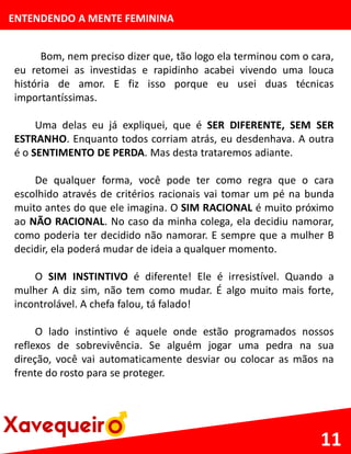 ENTENDENDO A MENTE FEMININA
Bom, nem preciso dizer que, tão logo ela terminou com o cara,
eu retomei as investidas e rapidinho acabei vivendo uma louca
história de amor. E fiz isso porque eu usei duas técnicas
importantíssimas.
Uma delas eu já expliquei, que é SER DIFERENTE, SEM SER
ESTRANHO. Enquanto todos corriam atrás, eu desdenhava. A outra
é o SENTIMENTO DE PERDA. Mas desta trataremos adiante.
De qualquer forma, você pode ter como regra que o cara
escolhido através de critérios racionais vai tomar um pé na bunda
muito antes do que ele imagina. O SIM RACIONAL é muito próximo
ao NÃO RACIONAL. No caso da minha colega, ela decidiu namorar,
como poderia ter decidido não namorar. E sempre que a mulher B
decidir, ela poderá mudar de ideia a qualquer momento.
O SIM INSTINTIVO é diferente! Ele é irresistível. Quando a
mulher A diz sim, não tem como mudar. É algo muito mais forte,
incontrolável. A chefa falou, tá falado!
O lado instintivo é aquele onde estão programados nossos
reflexos de sobrevivência. Se alguém jogar uma pedra na sua
direção, você vai automaticamente desviar ou colocar as mãos na
frente do rosto para se proteger.
11
 