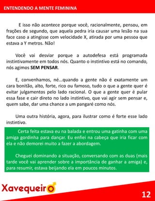 ENTENDENDO A MENTE FEMININA
E isso não acontece porque você, racionalmente, pensou, em
frações de segundo, que aquela pedra iria causar uma lesão na sua
face caso a atingisse com velocidade X, atirada por uma pessoa que
estava a Y metros. Não!
Você vai desviar porque a autodefesa está programada
instintivamente em todos nós. Quanto o instintivo está no comando,
nós agimos SEM PENSAR.
E, convenhamos, né...quando a gente não é exatamente um
cara bonitão, alto, forte, rico ou famoso, tudo o que a gente quer é
evitar julgamentos pelo lado racional. O que a gente quer é pular
essa fase e cair direto no lado instintivo, que vai agir sem pensar e,
quem sabe, dar uma chance a um pangaré como nós.
Uma outra história, agora, para ilustrar como é forte esse lado
instintivo.
12
Certa feita estava eu na balada e entrou uma gatinha com uma
amiga gordinha para dançar. Eu enfiei na cabeça que iria ficar com
ela e não demorei muito a fazer a abordagem.
Cheguei dominando a situação, conversando com as duas (mais
tarde você vai aprender sobre a importância de ganhar a amiga) e,
para resumir, estava beijando ela em poucos minutos.
 