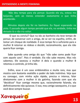 ENTENDENDO A MENTE FEMININA
Não deu tempo para ela pensar. Quando ela viu, estava me
beijando, sem ao menos entender exatamente o que tinha
acontecido.
Minutos depois ela foi no banheiro. Eu fiquei esperando na
pista. E passado algum tempo percebi que ela, na verdade, tinha me
deixado lá e não iria voltar.
13
O que eu concluí? Que na ida ao banheiro ela teve tempo de
pensar, de conversar com a amiga, de se ver no espelho, enfim, de
tomar um choque de realidade. E esse tempo foi o suficiente para a
mulher B retomar as rédeas e decidir, racionalmente, que ela não
queria ficar comigo.
Sabe quando uma amiga diz que "não sabe como pode ficar
com aquele cara". Pois é verdade. Ela não sabe mesmo. Mas nós
sabemos. Ele xavecou a mulher A dela e quando a mulher B
retomou o controle, já tinha ido.
Enfim, esse é um caso emblemático e muito raro, mas que
mostra com bastante exatidão o poder do lado instintivo. Veja que
eu consegui, com minha ação rápida, precisa e intensa, falar
diretamente com a mulher A da gatinha, fazendo com que ela
“decidisse” ficar comigo mesmo que, racionalmente falando, ela
definitivamente não quisesse. E isso, meu amigo xavequeiro, é o que
você deve sempre buscar.
 