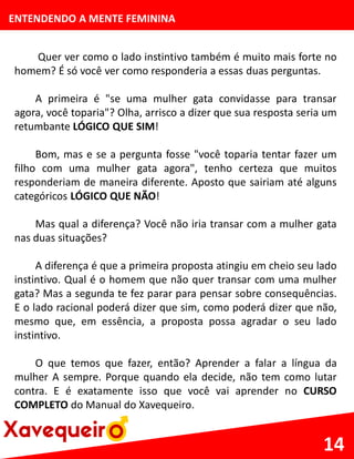 ENTENDENDO A MENTE FEMININA
Quer ver como o lado instintivo também é muito mais forte no
homem? É só você ver como responderia a essas duas perguntas.
A primeira é "se uma mulher gata convidasse para transar
agora, você toparia"? Olha, arrisco a dizer que sua resposta seria um
retumbante LÓGICO QUE SIM!
Bom, mas e se a pergunta fosse "você toparia tentar fazer um
filho com uma mulher gata agora", tenho certeza que muitos
responderiam de maneira diferente. Aposto que sairiam até alguns
categóricos LÓGICO QUE NÃO!
Mas qual a diferença? Você não iria transar com a mulher gata
nas duas situações?
A diferença é que a primeira proposta atingiu em cheio seu lado
instintivo. Qual é o homem que não quer transar com uma mulher
gata? Mas a segunda te fez parar para pensar sobre consequências.
E o lado racional poderá dizer que sim, como poderá dizer que não,
mesmo que, em essência, a proposta possa agradar o seu lado
instintivo.
O que temos que fazer, então? Aprender a falar a língua da
mulher A sempre. Porque quando ela decide, não tem como lutar
contra. E é exatamente isso que você vai aprender no CURSO
COMPLETO do Manual do Xavequeiro.
14
 
