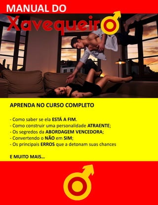 MANUAL DO
APRENDA NO CURSO COMPLETO
- Como saber se ela ESTÁ A FIM.
- Como construir uma personalidade ATRAENTE;
- Os segredos da ABORDAGEM VENCEDORA;
- Convertendo o NÃO em SIM;
- Os principais ERROS que a detonam suas chances
E MUITO MAIS…
 