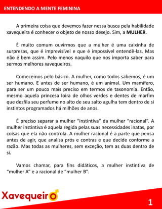 ENTENDENDO A MENTE FEMININA
A primeira coisa que devemos fazer nessa busca pela habilidade
xavequeira é conhecer o objeto de nosso desejo. Sim, a MULHER.
É muito comum ouvirmos que a mulher é uma caixinha de
surpresas, que é imprevisível e que é impossível entendê-las. Mas
não é bem assim. Pelo menos naquilo que nos importa saber para
sermos melhores xavequeiros.
Comecemos pelo básico. A mulher, como todos sabemos, é um
ser humano. E antes de ser humano, é um animal. Um mamífero,
para ser um pouco mais preciso em termos de taxonomia. Então,
mesmo aquela princesa loira de olhos verdes e dentes de marfim
que desfila seu perfume no alto de seu salto agulha tem dentro de si
instintos programados há milhões de anos.
É preciso separar a mulher “instintiva” da mulher “racional”. A
mulher instintiva é aquela regida pelas suas necessidades inatas, por
coisas que ela não controla. A mulher racional é a parte que pensa
antes de agir, que analisa prós e contras e que decide conforme a
razão. Mas todas as mulheres, sem exceção, tem as duas dentro de
si.
Vamos chamar, para fins didáticos, a mulher instintiva de
“mulher A” e a racional de “mulher B”.
1
 