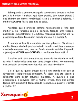 ENTENDENDO A MENTE FEMININA
Sabe quando a gente ouve aquela conversinha de que a mulher
gosta de homens sensíveis, que leem poesia, que abrem portas e
que choram em filmes românticos? Essa é a mulher B falando. A
mulher A JAMAIS falaria esse tipo de coisa.
Acontece que o primeiro contato normalmente é feito pela
mulher B. Ela funciona como a portaria, fazendo uma triagem,
analisando racionalmente e emitindo respostas conforme ela foi
programada a fazer. Mas quem manda, mesmo, é a mulher A.
A mulher A fica lá escondida no seu gabinete. Ela deixa a
mulher B na portaria dispensando todo mundo e satisfazendo o que
a sociedade espera dela, mas, no fundo, é muito sozinha. E quando
a gente junta PODER com SOLIDÃO, o resultado é bombástico!
A mulher A é como uma princesa trancada no alto da torre do
castelo. A maioria dos caras nem tenta chegar até ela. Normalmente
eles desistem quando são rechaçados pela bruxa Mulher B.
E é aí que eu quero chegar. Esse é um grande erro que os
xavequeiros inexperientes cometem. Às vezes eles até sabem o
suficiente para pegar algumas mulheres. A questão é que
desperdiçam a conversa com a mulher errada. Para que perder
tempo com a mulher B, toda cheia de frescura, se é possível ir direto
à mulher A?
2
 