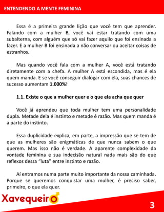 ENTENDENDO A MENTE FEMININA
Essa é a primeira grande lição que você tem que aprender.
Falando com a mulher B, você vai estar tratando com uma
subalterna, com alguém que só vai fazer aquilo que foi ensinada a
fazer. E a mulher B foi ensinada a não conversar ou aceitar coisas de
estranhos.
Mas quando você fala com a mulher A, você está tratando
diretamente com a chefa. A mulher A está escondida, mas é ela
quem manda. E se você conseguir dialogar com ela, suas chances de
sucesso aumentam 1.000%!
1.1. Existe o que a mulher quer e o que ela acha que quer
Você já aprendeu que toda mulher tem uma personalidade
dupla. Metade dela é instinto e metade é razão. Mas quem manda é
a parte do instinto.
Essa duplicidade explica, em parte, a impressão que se tem de
que as mulheres são enigmáticas de que nunca sabem o que
querem. Mas isso não é verdade. A aparente complexidade da
vontade feminina e sua indecisão natural nada mais são do que
reflexos dessa “luta” entre instinto e razão.
Aí entramos numa parte muito importante da nossa caminhada.
Porque se queremos conquistar uma mulher, é preciso saber,
primeiro, o que ela quer.
3
 
