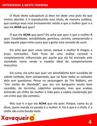 ENTENDENDO A MENTE FEMININA
O título deste subcapítulo já deve ter dado uma pista do que
iremos abordar. E é reproduzindo esse título, de maneira enfática,
que começo mais esse ensinamento: existe o que a mulher quer e o
que ela ACHA que quer!
O que ela ACHA que quer? Ela acha que quer o que a mulher B
quer. Estabilidade, sensibilidade, gentileza, carinho, compreensão e
todo aquele papo mela-cueca que a gente está cansado de ouvir.
Ela acha que quer essas coisas, porque a mulher B chegou a
essas conclusões. Tudo fruto de uma análise racional e
completamente influenciada por aquilo que ela foi ensinada pela
sociedade como sendo o modelo ideal de comportamento
masculino.
Em suma, ela acha que quer um almofadinha bem sucedido de
cabelo lambido, bem comportado, que vai fazer todas as vontades
dela sem questionar. Pense no personagem de Tim Robbins, em
“Um sonho de liberdade”, que era um banqueiro muito bem
sucedido, de terninho, cabelinho penteado, mas que acabou
tomando um chifre da mulher e indo para a cadeia condenado por
um crime que não cometeu.
Mas isso é o que ela ACHA que ela quer. Porque, como eu já
disse, quem manda na parada é a mulher A. Ela é que é a chefa. E a
chefa não curte bunda-mole.
4
 
