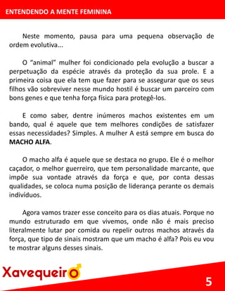 ENTENDENDO A MENTE FEMININA
Neste momento, pausa para uma pequena observação de
ordem evolutiva...
O “animal” mulher foi condicionado pela evolução a buscar a
perpetuação da espécie através da proteção da sua prole. E a
primeira coisa que ela tem que fazer para se assegurar que os seus
filhos vão sobreviver nesse mundo hostil é buscar um parceiro com
bons genes e que tenha força física para protegê-los.
E como saber, dentre inúmeros machos existentes em um
bando, qual é aquele que tem melhores condições de satisfazer
essas necessidades? Simples. A mulher A está sempre em busca do
MACHO ALFA.
O macho alfa é aquele que se destaca no grupo. Ele é o melhor
caçador, o melhor guerreiro, que tem personalidade marcante, que
impõe sua vontade através da força e que, por conta dessas
qualidades, se coloca numa posição de liderança perante os demais
indivíduos.
Agora vamos trazer esse conceito para os dias atuais. Porque no
mundo estruturado em que vivemos, onde não é mais preciso
literalmente lutar por comida ou repelir outros machos através da
força, que tipo de sinais mostram que um macho é alfa? Pois eu vou
te mostrar alguns desses sinais.
5
 