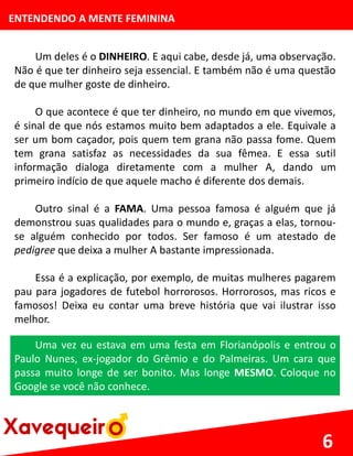 ENTENDENDO A MENTE FEMININA
Um deles é o DINHEIRO. E aqui cabe, desde já, uma observação.
Não é que ter dinheiro seja essencial. E também não é uma questão
de que mulher goste de dinheiro.
O que acontece é que ter dinheiro, no mundo em que vivemos,
é sinal de que nós estamos muito bem adaptados a ele. Equivale a
ser um bom caçador, pois quem tem grana não passa fome. Quem
tem grana satisfaz as necessidades da sua fêmea. E essa sutil
informação dialoga diretamente com a mulher A, dando um
primeiro indício de que aquele macho é diferente dos demais.
Outro sinal é a FAMA. Uma pessoa famosa é alguém que já
demonstrou suas qualidades para o mundo e, graças a elas, tornou-
se alguém conhecido por todos. Ser famoso é um atestado de
pedigree que deixa a mulher A bastante impressionada.
Essa é a explicação, por exemplo, de muitas mulheres pagarem
pau para jogadores de futebol horrorosos. Horrorosos, mas ricos e
famosos! Deixa eu contar uma breve história que vai ilustrar isso
melhor.
6
Uma vez eu estava em uma festa em Florianópolis e entrou o
Paulo Nunes, ex-jogador do Grêmio e do Palmeiras. Um cara que
passa muito longe de ser bonito. Mas longe MESMO. Coloque no
Google se você não conhece.
 