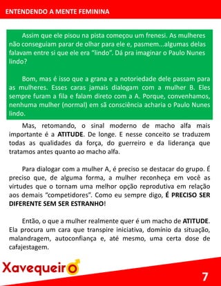 ENTENDENDO A MENTE FEMININA
Assim que ele pisou na pista começou um frenesi. As mulheres
não conseguiam parar de olhar para ele e, pasmem...algumas delas
falavam entre si que ele era “lindo”. Dá pra imaginar o Paulo Nunes
lindo?
Bom, mas é isso que a grana e a notoriedade dele passam para
as mulheres. Esses caras jamais dialogam com a mulher B. Eles
sempre furam a fila e falam direto com a A. Porque, convenhamos,
nenhuma mulher (normal) em sã consciência acharia o Paulo Nunes
lindo.
7
Mas, retomando, o sinal moderno de macho alfa mais
importante é a ATITUDE. De longe. E nesse conceito se traduzem
todas as qualidades da força, do guerreiro e da liderança que
tratamos antes quanto ao macho alfa.
Para dialogar com a mulher A, é preciso se destacar do grupo. É
preciso que, de alguma forma, a mulher reconheça em você as
virtudes que o tornam uma melhor opção reprodutiva em relação
aos demais “competidores”. Como eu sempre digo, É PRECISO SER
DIFERENTE SEM SER ESTRANHO!
Então, o que a mulher realmente quer é um macho de ATITUDE.
Ela procura um cara que transpire iniciativa, domínio da situação,
malandragem, autoconfiança e, até mesmo, uma certa dose de
cafajestagem.
 