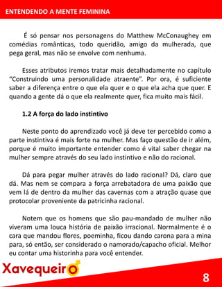 ENTENDENDO A MENTE FEMININA
É só pensar nos personagens do Matthew McConaughey em
comédias românticas, todo queridão, amigo da mulherada, que
pega geral, mas não se envolve com nenhuma.
Esses atributos iremos tratar mais detalhadamente no capítulo
“Construindo uma personalidade atraente”. Por ora, é suficiente
saber a diferença entre o que ela quer e o que ela acha que quer. E
quando a gente dá o que ela realmente quer, fica muito mais fácil.
1.2 A força do lado instintivo
Neste ponto do aprendizado você já deve ter percebido como a
parte instintiva é mais forte na mulher. Mas faço questão de ir além,
porque é muito importante entender como é vital saber chegar na
mulher sempre através do seu lado instintivo e não do racional.
Dá para pegar mulher através do lado racional? Dá, claro que
dá. Mas nem se compara a força arrebatadora de uma paixão que
vem lá de dentro da mulher das cavernas com a atração quase que
protocolar proveniente da patricinha racional.
Notem que os homens que são pau-mandado de mulher não
viveram uma louca história de paixão irracional. Normalmente é o
cara que mandou flores, poeminha, ficou dando carona para a mina
para, só então, ser considerado o namorado/capacho oficial. Melhor
eu contar uma historinha para você entender.
8
 