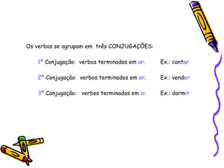 Os verbos se agrupam em  três CONJUGAÇÕES: 1ª  Conjugação:  verbos terminados em  ar .  Ex.: cant ar   2ª  Conjugação:  verbos terminados em  er .  Ex.: vend er 3ª  Conjugação:  verbos terminados em  ir .  Ex.: dorm ir 