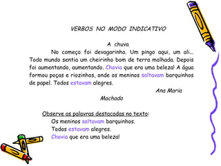 VERBOS  NO  MODO  INDICATIVO A  chuva No começo foi devagarinho. Um pingo aqui, um ali... Todo mundo sentia um cheirinho bom de terra molhada. Depois foi aumentando, aumentando.  Chovia  que era uma beleza! A água formou poças e riozinhos, onde os meninos  soltavam  barquinhos de papel. Todos  estavam  alegres. Ana Maria Machado Observe as palavras destacadas no texto : Os meninos  soltavam  barquinhos. Todos  estavam  alegres. Chovia  que era uma beleza! 