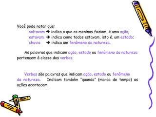 Você pode notar que :   soltavam     indica o que os meninos faziam, é uma  ação ;   estavam     indica como todos estavam, isto é, um  estado ;   chovia     indica um  fenômeno da natureza . As palavras que indicam  ação ,  estado  ou  fenômeno da natureza pertencem à classe dos  verbos . Verbos  são palavras que indicam  ação ,  estado  ou  fenômeno  da natureza .  Indicam também “quando” (marca de tempo) as ações acontecem. 