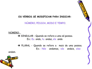 OS VERBOS SE MODIFICAM PARA INDICAR:   NÚMERO, PESSOA, MODO E TEMPO. NÚMERO:     SINGULAR - Quando se refere a uma só pessoa. Ex.:  Eu   ando,  tu   andas,  ele   anda    PLURAL - Quando se refere a  mais de uma pessoa.  Ex.:  Nós   andamos,  vós   andais,  eles   andam. 