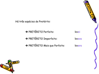 Há três espécies de Pretérito:     PRETÉRITO Perfeito:    lev ei    PRETÉRITO Imperfeito:    lev ava    PRETÉRITO Mais que Perfeito:  lev ara 