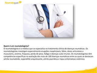 Quem é um reumatologista?
O reumatologista é o médico que se especializa no tratamento clínico de doenças reumáticas. Os
reumatologistas investigam especialmente erupções inexplicáveis, febre, dores articulares e
musculares, anemia, fraqueza, perda de peso, fadiga e doenças auto-imunes. Os reumatologistas têm
competências específicas na avaliação dos mais de 100 doenças reumáticas entre as quais se destacam
artrite reumatóide, espondilite anquilosante, artrite psoriática e lúpus eritematoso sistémico.
 