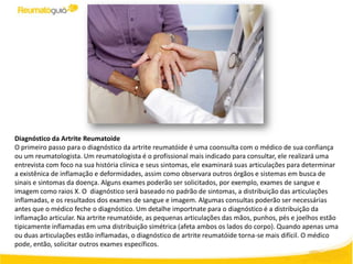 Diagnóstico da Artrite Reumatoide
O primeiro passo para o diagnóstico da artrite reumatóide é uma coonsulta com o médico de sua confiança
ou um reumatologista. Um reumatologista é o profissional mais indicado para consultar, ele realizará uma
entrevista com foco na sua história clínica e seus sintomas, ele examinará suas articulações para determinar
a existênica de inflamação e deformidades, assim como observara outros órgãos e sistemas em busca de
sinais e sintomas da doença. Alguns exames poderão ser solicitados, por exemplo, exames de sangue e
imagem como raios X. O diagnóstico será baseado no padrão de sintomas, a distribuição das articulações
inflamadas, e os resultados dos exames de sangue e imagem. Algumas consultas poderão ser necessárias
antes que o médico feche o diagnóstico. Um detalhe importnate para o diagnóstico é a distribuição da
inflamação articular. Na artrite reumatóide, as pequenas articulações das mãos, punhos, pés e joelhos estão
tipicamente inflamadas em uma distribuição simétrica (afeta ambos os lados do corpo). Quando apenas uma
ou duas articulações estão inflamadas, o diagnóstico de artrite reumatóide torna-se mais difícil. O médico
pode, então, solicitar outros exames específicos.
 