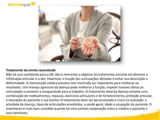 Tratamento da artrite reumatoide
Não há cura conhecida para a AR. Até o momento o objetivo do tratamento consiste em diminuir a
inflamação articular e a dor, maximizar a função das articulações afetadas e evitar sua destruição e
deformidade. A intervenção médica precoce tem mostrado ser importante para melhorar os
resultados. Um manejo agressivo da doença pode melhorar a função, impedir maiores danos às
articulações e prevenir a incapacidade para o trabalho. O tratamento ideal da doença envolve uma
combinação de medicamentos, repouso, exercícios articulares e de fortalecimento, proteção articular,
e educação do paciente e sua família. O tratamento deve ser personalizado e inclui na avaliação: a
atividade da doença, tipos de articulações envolvidas, a saúde geral, idade e ocupação do paciente. O
tratamento é mais bem sucedido quando há uma estreita cooperação entre o médico o paciente e
seus familiares.
 