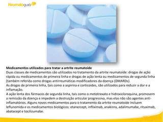 Medicamentos utilizados ​para tratar a artrite reumatoide
Duas classes de medicamentos são utilizados no tratamento da artrite reumatoide: drogas de ação
rápida ou medicamentos de primeira linha e drogas de ação lenta ou medicamentos de segunda linha
(também referida como drogas antirreumáticas modificadores da doença (DMARDs).
As drogas de primeira linha, tais como a aspirina e corticoides, são utilizados para reduzir a dor e a
inflamação.
A ação lenta dos fármacos de segunda linha, tais como o metotrexato e hidroxicloroquina, promovem
a remissão da doença e impedem a destruição articular progressiva, mas elas não são agentes anti-
inflamatórios. Alguns novos medicamentos para o tratamento da artrite reumatoide incluem
leflunomida e os medicamentos biológicos: etanercept, infliximab, anakinra, adalimumabe, rituximab,
abatacept e tocilizumabe.
 