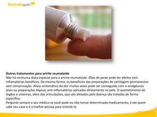 Outros tratamentos para artrite reumatoide
Não há nenhuma dieta especial para a artrite reumatoide. Óleo de peixe pode ter efeitos anti-
inflamatórios benéficos. Da mesma forma, os benefícios das preparações de cartilagem permanecem
sem comprovação. Alívio sintomático da dor muitas vezes pode ser conseguido com o analgésicos
orais ou preparações tópicas anti-inflamatórias aplicadas diretamente na pele. O acometimento de
órgãos e sistemas, além das articulações, que são afetados pela doença são tratadas de forma
específica.
Pergunte sempre a seu médico se você pode ou não tomar determinado medicamento, é ele quem
sabe seu caso e é a melhor pessoa para orientá-lo.
 