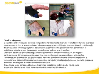 Exercício e Repouso
O equilíbrio entre repouso e exercício é importante no tratamento da artrite reumatóide. Durante as crises é
recomendado no forçar as arituculaçoes e ficar em repouso até o alívio dos sintomas. Quando a inflamação
das articulações é menor, programas de exercícios supervisionados podem ser úteis para manter a
mobilidade articular e para fortalecer os músculos que rodeam as articulações.
E xercícios devem ser praticados regularmente para manter a mobilidade articular, a natação é
particularmente útil porque permite o exercício com o mínimo de estresse sobre as articulações.
Fisioterapeutas e terapeutas ocupacionais são treinados para orientar sobre exercícios específicos e
eventualemtne podem utilizar recursos terapêuticos para determinada articulação, por exemplo, talas para
diminuir a inflamação e manter o alinhamento articular.
Dispositivos, como bengalas, abridores de garrafas, calçadores, podem ajudar no dia-a-dia.
A Aplicação de calor e frio pode aliviar os sintomas antes e após o exercício.
 