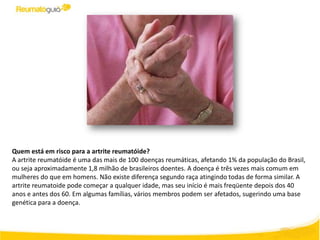 Quem está em risco para a artrite reumatóide?
A artrite reumatóide é uma das mais de 100 doenças reumáticas, afetando 1% da população do Brasil,
ou seja aproximadamente 1,8 milhão de brasileiros doentes. A doença é três vezes mais comum em
mulheres do que em homens. Não existe diferença segundo raça atingindo todas de forma similar. A
artrite reumatoide pode começar a qualquer idade, mas seu início é mais freqüente depois dos 40
anos e antes dos 60. Em algumas famílias, vários membros podem ser afetados, sugerindo uma base
genética para a doença.
 