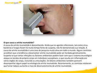 O que causa a artrite reumatóide?
A causa da artrite reumatóide é desconhecida. Ainda que os agentes infecciosos, tais como vírus,
bactérias e fungos foram há muito tempo fonte de suspeita, não foi demonstrada sua relação. A
causa da artrite reumatóide é uma área de pesquisa muito ativa em todo o mundo. Alguns cientistas
acreditam que a tendência a desenvolver artrite reumatóide pode ser herdada geneticamente.
Suspeita-se que certas infecções ou factores ambientais podem fazer com que o sistema imunológico
ataque os tecidos do próprio corpo em indivíduos susceptíveis, o que resulta em inflamação em
vários órgãos do corpo, incluindo as articulações. Os fatores ambientais também parecem
desempenhar algum papel na etiologia da artrite reumatóide. Recentemente, os cientistas relataram
que fumar tabaco aumenta o risco de desenvolvimento de artrite reumatóide.
 