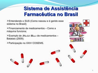 1
Sistema de AssistênciaSistema de Assistência
Farmacêutica no BrasilFarmacêutica no Brasil
Entendendo o SUS (Como nasceu e é gerido esse
sistema no Brasil);
Financiamento de medicamentos – Como a
máquina funciona;
Exemplo de Market Share de medicamentos –
Batatais (2009);
Participação no XXIV COSEMS.
 