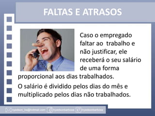 FALTAS E ATRASOS
Caso o empregado
faltar ao trabalho e
não justificar, ele
receberá o seu salário
de uma forma
proporcional aos dias trabalhados.
O salário é dividido pelos dias do mês e
multiplicado pelos dias não trabalhados.

 
