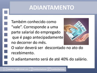 ADIANTAMENTO
Também conhecido como
“vale”. Corresponde a uma
parte salarial do empregado
que é pago antecipadamente
no decorrer do mês.
O valor deverá ser descontado no ato do
recebimento.
O adiantamento será de até 40% do salário.

 
