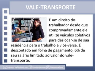 VALE-TRANSPORTE
É um direito do
trabalhador desde que
comprovadamente ele
utilize veículos coletivos
para deslocar-se de sua
residência para o trabalho e vice-versa. É
descontado em folha de pagamento, 6% de
seu salário limitado ao valor do valetransporte.

 