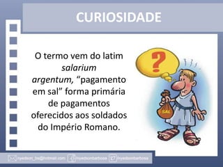 CURIOSIDADE
O termo vem do latim
salarium
argentum, “pagamento
em sal” forma primária
de pagamentos
oferecidos aos soldados
do Império Romano.

 