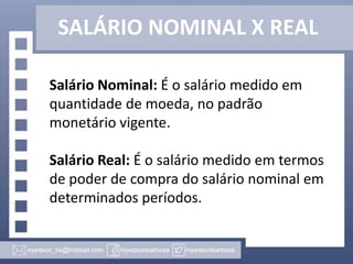 SALÁRIO NOMINAL X REAL
Salário Nominal: É o salário medido em
quantidade de moeda, no padrão
monetário vigente.
Salário Real: É o salário medido em termos
de poder de compra do salário nominal em
determinados períodos.

 