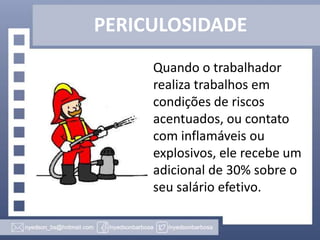 PERICULOSIDADE
Quando o trabalhador
realiza trabalhos em
condições de riscos
acentuados, ou contato
com inflamáveis ou
explosivos, ele recebe um
adicional de 30% sobre o
seu salário efetivo.

 
