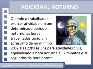 ADICIONAL NOTURNO
Quando o trabalhador
exercer atividade em um
determinado período
noturno, as horas
trabalhadas terão um
acréscimo de no mínimo
20%. Das 22hs às 5hs para atividades civis,
equivalendo a hora noturna a 52 minutos e 30
segundos da hora normal.

 
