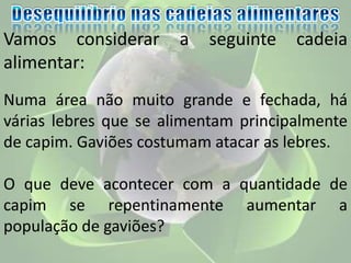 Vamos considerar a seguinte cadeia
alimentar:
Numa área não muito grande e fechada, há
várias lebres que se alimentam principalmente
de capim. Gaviões costumam atacar as lebres.
O que deve acontecer com a quantidade de
capim se repentinamente aumentar a
população de gaviões?
 