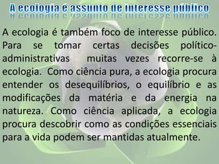 A ecologia é também foco de interesse público.
Para se tomar certas decisões político-
administrativas muitas vezes recorre-se à
ecologia. Como ciência pura, a ecologia procura
entender os desequilíbrios, o equilíbrio e as
modificações da matéria e da energia na
natureza. Como ciência aplicada, a ecologia
procura descobrir como as condições essenciais
para a vida podem ser mantidas atualmente.
 