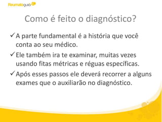 Como é feito o diagnóstico?
A parte fundamental é a história que você
conta ao seu médico.
Ele também ira te examinar, muitas vezes
usando fitas métricas e réguas específicas.
Após esses passos ele deverá recorrer a alguns
exames que o auxiliarão no diagnóstico.
 