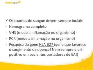 Os exames de sangue devem sempre incluir:
- Hemograma completo
- VHS (mede a inflamação no organismo)
- PCR (mede a inflamação no organismo)
- Pesquisa do gene HLA B27 (gene que favorece
o surgimento da doença! Nem sempre ele é
positivo em pacientes portadores de EA!)
 