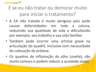 E se eu não tratar ou demorar muito
para iniciar o tratamento?
• A EA não tratada é muito perigosa pois pode
causar deformidades em toda a coluna,
reduzindo sua qualidade de vida e dificultando
por exemplo, seu trabalho e sua vida familiar.
• Também pode ocorrer uma artrose grave na
articulação do quadril, inclusive com necessidade
de colocação de prótese.
• Os quadros de inflamação do olho (uveíte), são
muito comuns e podem reduzir a acuidade visual.
 