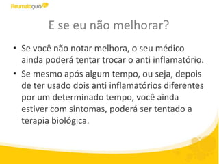 E se eu não melhorar?
• Se você não notar melhora, o seu médico
ainda poderá tentar trocar o anti inflamatório.
• Se mesmo após algum tempo, ou seja, depois
de ter usado dois anti inflamatórios diferentes
por um determinado tempo, você ainda
estiver com sintomas, poderá ser tentado a
terapia biológica.
 