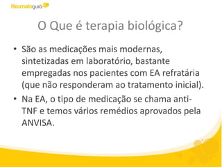 O Que é terapia biológica?
• São as medicações mais modernas,
sintetizadas em laboratório, bastante
empregadas nos pacientes com EA refratária
(que não responderam ao tratamento inicial).
• Na EA, o tipo de medicação se chama anti-
TNF e temos vários remédios aprovados pela
ANVISA.
 