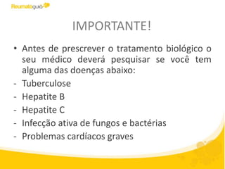 IMPORTANTE!
• Antes de prescrever o tratamento biológico o
seu médico deverá pesquisar se você tem
alguma das doenças abaixo:
- Tuberculose
- Hepatite B
- Hepatite C
- Infecção ativa de fungos e bactérias
- Problemas cardíacos graves
 