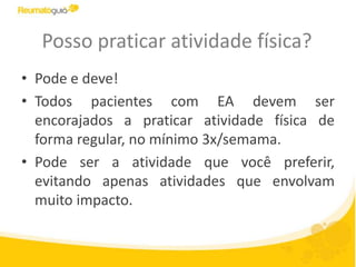 Posso praticar atividade física?
• Pode e deve!
• Todos pacientes com EA devem ser
encorajados a praticar atividade física de
forma regular, no mínimo 3x/semama.
• Pode ser a atividade que você preferir,
evitando apenas atividades que envolvam
muito impacto.
 