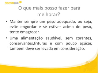 O que mais posso fazer para
melhorar?
• Manter sempre um peso adequado, ou seja,
evite engordar e se estiver acima do peso,
tente emagrecer.
• Uma alimentação saudável, sem corantes,
conservantes,frituras e com pouco açúcar,
também deve ser levada em consideração.
 