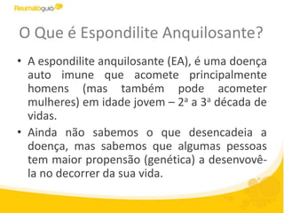 O Que é Espondilite Anquilosante?
• A espondilite anquilosante (EA), é uma doença
auto imune que acomete principalmente
homens (mas também pode acometer
mulheres) em idade jovem – 2a a 3a década de
vidas.
• Ainda não sabemos o que desencadeia a
doença, mas sabemos que algumas pessoas
tem maior propensão (genética) a desenvovê-
la no decorrer da sua vida.
 