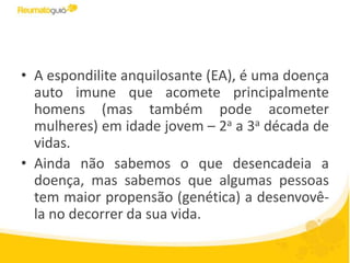 • A espondilite anquilosante (EA), é uma doença
auto imune que acomete principalmente
homens (mas também pode acometer
mulheres) em idade jovem – 2a a 3a década de
vidas.
• Ainda não sabemos o que desencadeia a
doença, mas sabemos que algumas pessoas
tem maior propensão (genética) a desenvovê-
la no decorrer da sua vida.
 