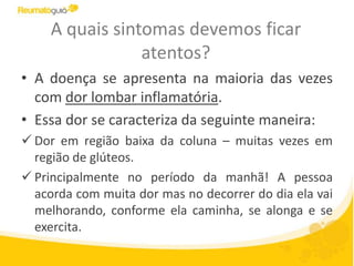 A quais sintomas devemos ficar
atentos?
• A doença se apresenta na maioria das vezes
com dor lombar inflamatória.
• Essa dor se caracteriza da seguinte maneira:
 Dor em região baixa da coluna – muitas vezes em
região de glúteos.
 Principalmente no período da manhã! A pessoa
acorda com muita dor mas no decorrer do dia ela vai
melhorando, conforme ela caminha, se alonga e se
exercita.
 
