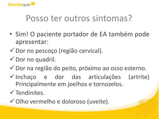 Posso ter outros sintomas?
• Sim! O paciente portador de EA também pode
apresentar:
Dor no pescoço (região cervical).
Dor no quadril.
Dor na região do peito, próximo ao osso esterno.
Inchaço e dor das articulações (artrite)
Principalmente em joelhos e tornozelos.
Tendinites.
Olho vermelho e doloroso (uveíte).
 