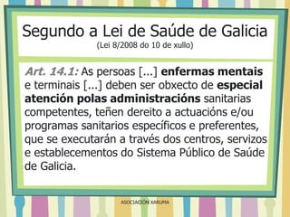 Segundo a Lei de Saúde de Galicia
(Lei 8/2008 do 10 de xullo)

Art. 14.1: As persoas [...] enfermas mentais

e terminais [...] deben ser obxecto de especial
atención polas administracións sanitarias
competentes, teñen dereito a actuacións e/ou
programas sanitarios específicos e preferentes,
que se executarán a través dos centros, servizos
e establecementos do Sistema Público de Saúde
de Galicia.
ASOCIACIÓN XARUMA

 